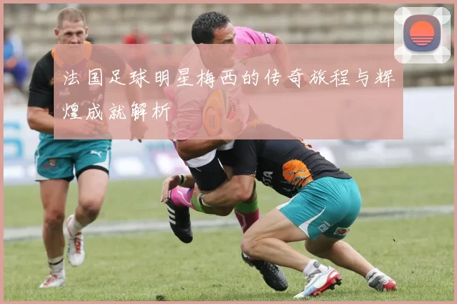 法国足球明星梅西的传奇旅程与辉煌成就解析