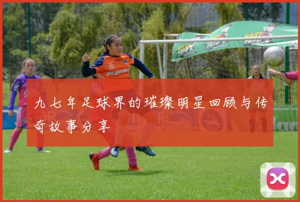 九七年足球界的璀璨明星回顾与传奇故事分享