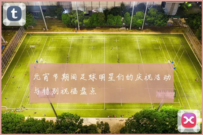 元宵节期间足球明星们的庆祝活动与特别祝福盘点