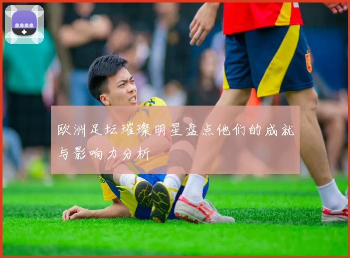 欧洲足坛璀璨明星盘点他们的成就与影响力分析