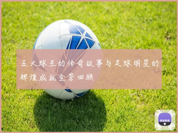 五大球王的传奇故事与足球明星的辉煌成就全景回顾