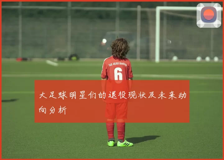 大足球明星们的退役现状及未来动向分析