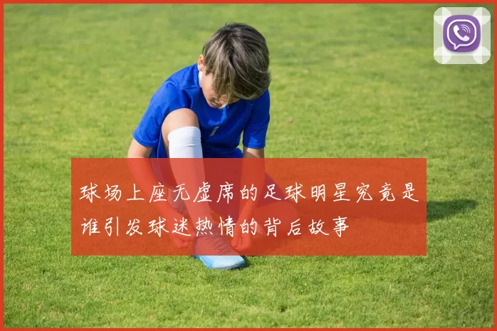 球场上座无虚席的足球明星究竟是谁引发球迷热情的背后故事