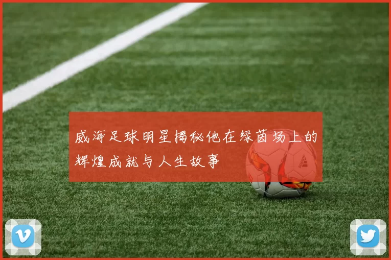 威海足球明星揭秘他在绿茵场上的辉煌成就与人生故事