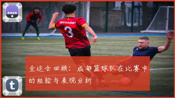 全运会回顾：成都篮球队在比赛中的经验与表现分析