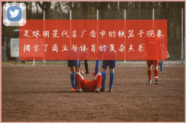 足球明星代言广告中的铁笼子现象揭示了商业与体育的复杂关系