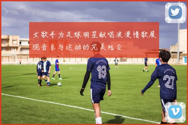 女歌手为足球明星献唱浪漫情歌展现音乐与运动的完美结合
