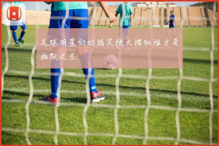 足球明星们的搞笑梗大揭秘谁才是幽默之王
