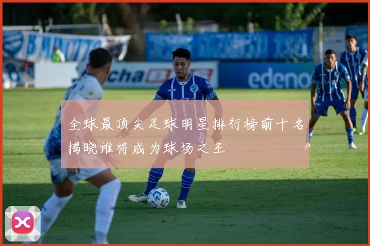 全球最顶尖足球明星排行榜前十名揭晓谁将成为球场之王