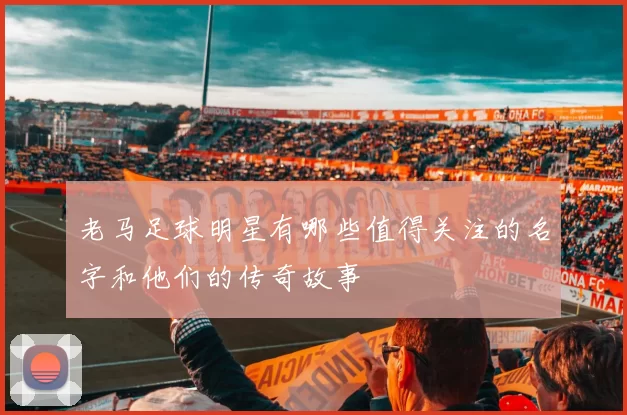 老马足球明星有哪些值得关注的名字和他们的传奇故事