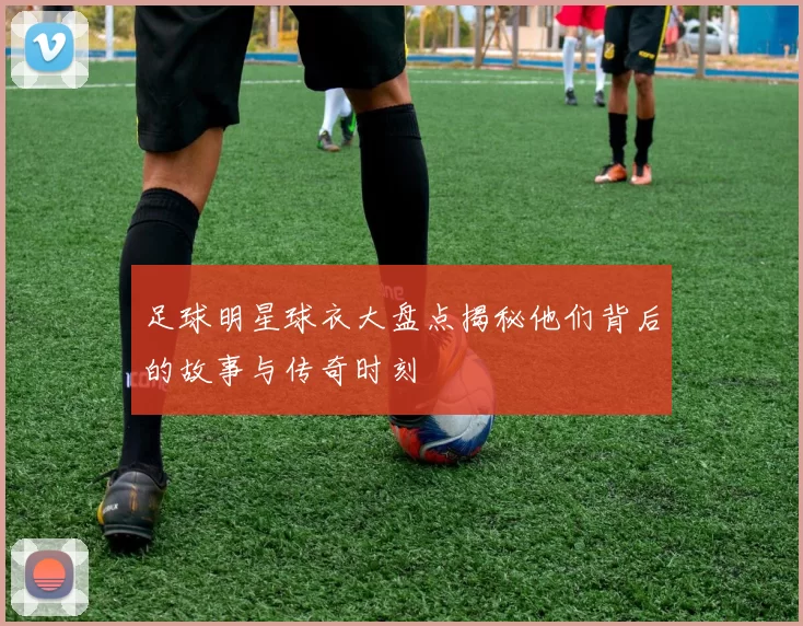 足球明星球衣大盘点揭秘他们背后的故事与传奇时刻