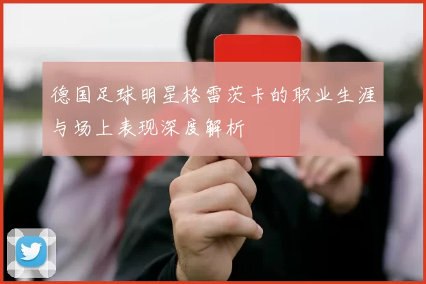 德国足球明星格雷茨卡的职业生涯与场上表现深度解析
