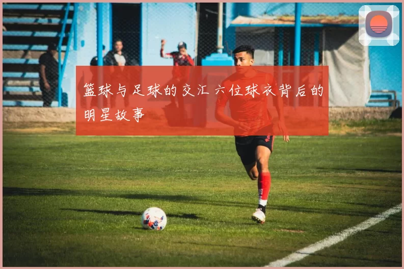 篮球与足球的交汇六位球衣背后的明星故事
