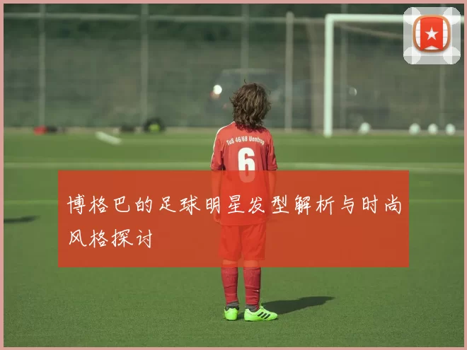 博格巴的足球明星发型解析与时尚风格探讨