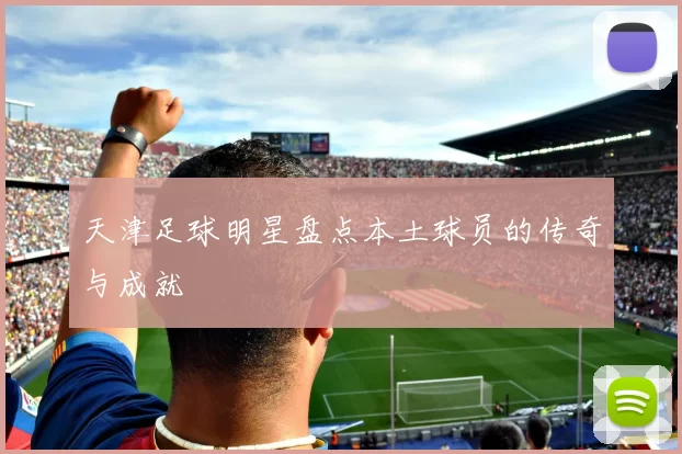 天津足球明星盘点本土球员的传奇与成就