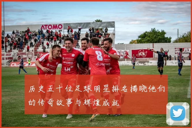 历史五十位足球明星排名揭晓他们的传奇故事与辉煌成就