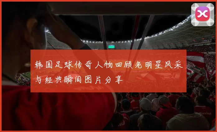 韩国足球传奇人物回顾老明星风采与经典瞬间图片分享