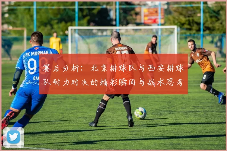 赛后分析：北京排球队与西安排球队耐力对决的精彩瞬间与战术思考