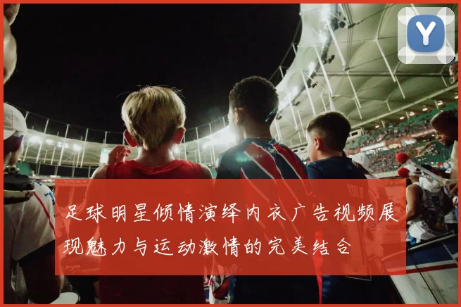 足球明星倾情演绎内衣广告视频展现魅力与运动激情的完美结合