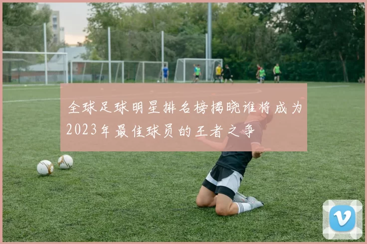 全球足球明星排名榜揭晓谁将成为2023年最佳球员的王者之争