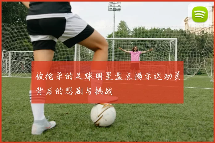 被枪杀的足球明星盘点揭示运动员背后的悲剧与挑战