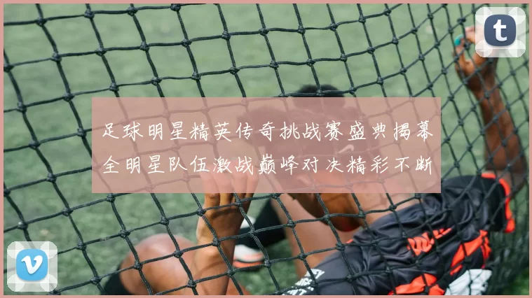 足球明星精英传奇挑战赛盛典揭幕全明星队伍激战巅峰对决精彩不断
