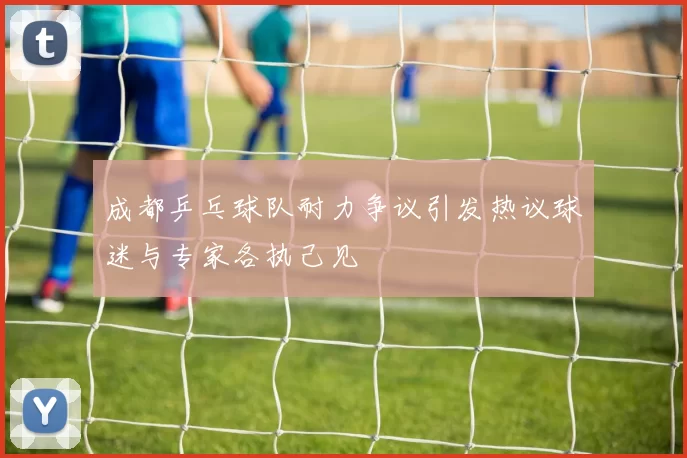 成都乒乓球队耐力争议引发热议球迷与专家各执己见