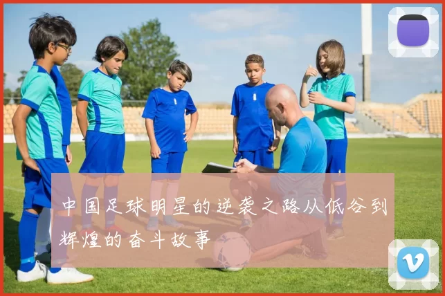 中国足球明星的逆袭之路从低谷到辉煌的奋斗故事