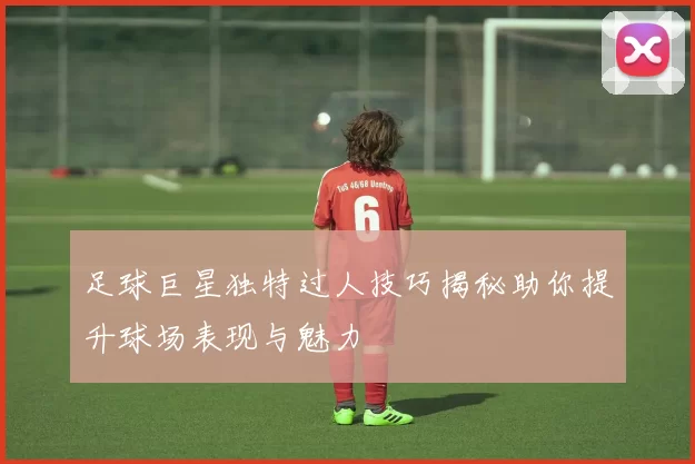 足球巨星独特过人技巧揭秘助你提升球场表现与魅力