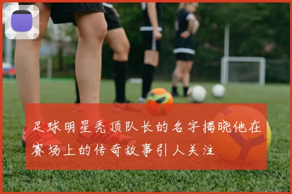 足球明星秃顶队长的名字揭晓他在赛场上的传奇故事引人关注