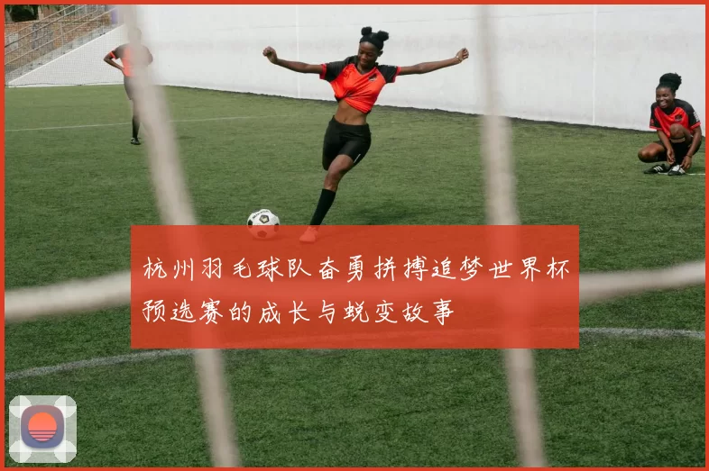杭州羽毛球队奋勇拼搏追梦世界杯预选赛的成长与蜕变故事