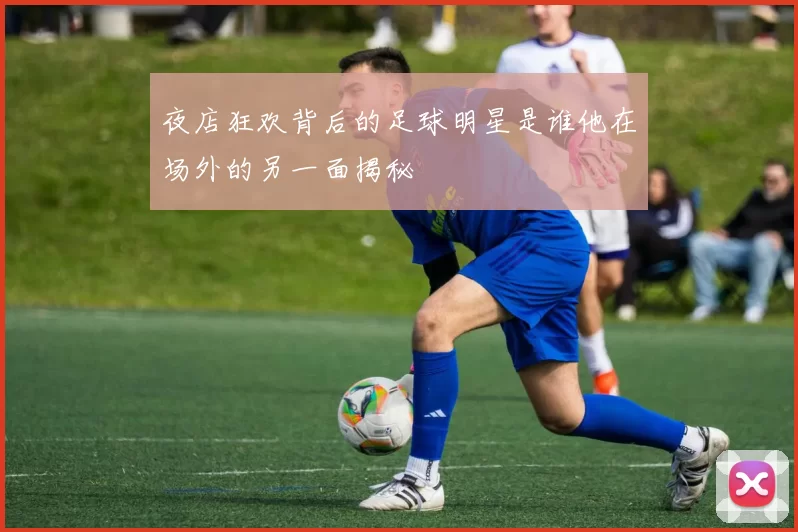 夜店狂欢背后的足球明星是谁他在场外的另一面揭秘