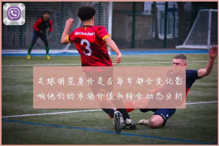 足球明星身价是否每年都会变化影响他们的市场价值和转会动态分析
