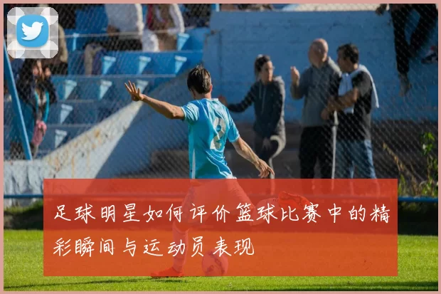 足球明星如何评价篮球比赛中的精彩瞬间与运动员表现