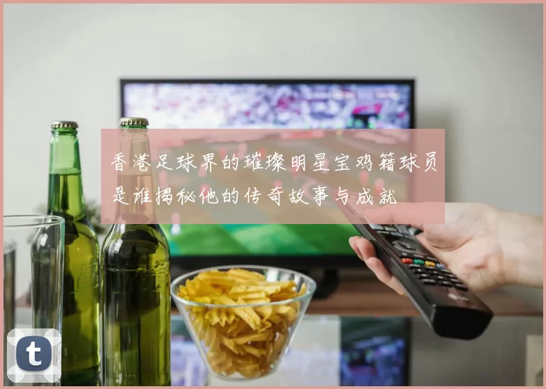 香港足球界的璀璨明星宝鸡籍球员是谁揭秘他的传奇故事与成就