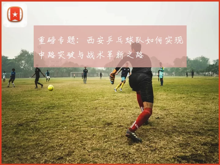 重磅专题：西安乒乓球队如何实现中路突破与战术革新之路