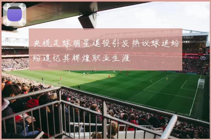 央视足球明星退役引发热议球迷纷纷追忆其辉煌职业生涯