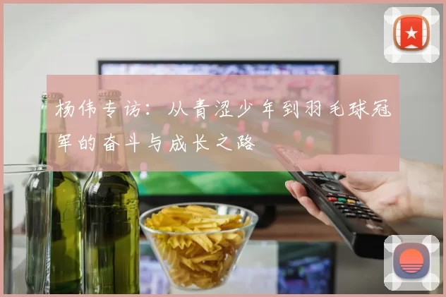 杨伟专访：从青涩少年到羽毛球冠军的奋斗与成长之路