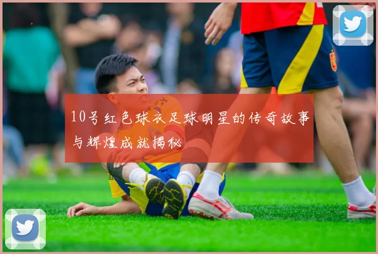 10号红色球衣足球明星的传奇故事与辉煌成就揭秘