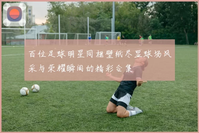 百位足球明星同框壁纸尽显球场风采与荣耀瞬间的精彩合集