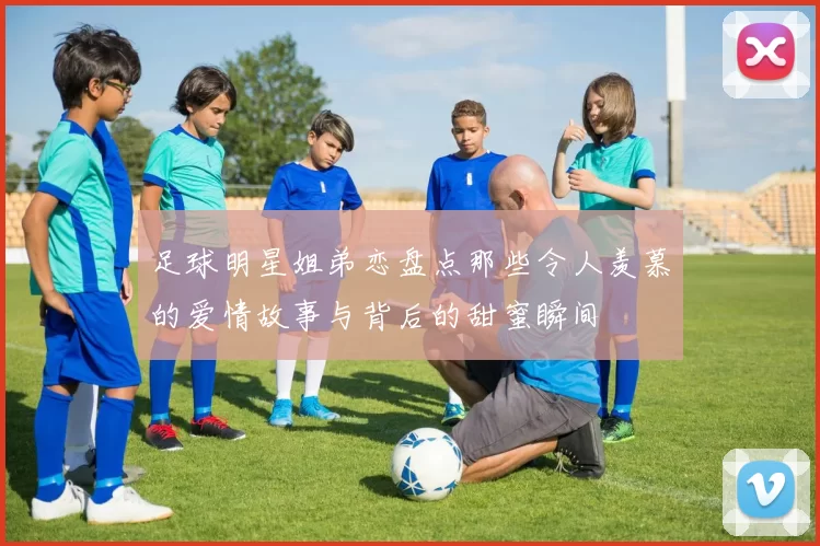 足球明星姐弟恋盘点那些令人羡慕的爱情故事与背后的甜蜜瞬间