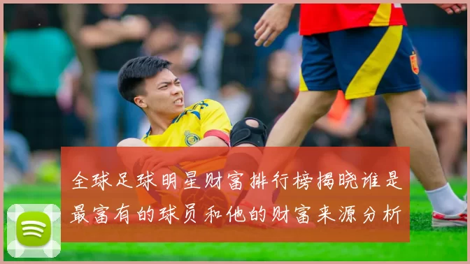 全球足球明星财富排行榜揭晓谁是最富有的球员和他的财富来源分析