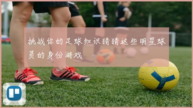挑战你的足球知识猜猜这些明星球员的身份游戏