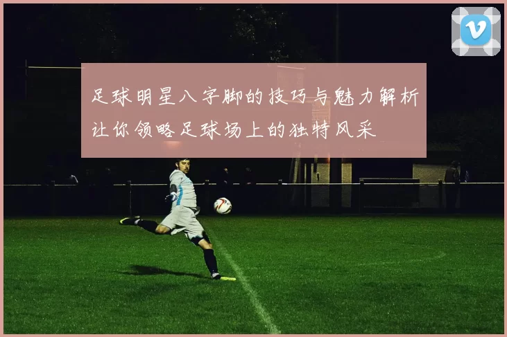 足球明星八字脚的技巧与魅力解析让你领略足球场上的独特风采
