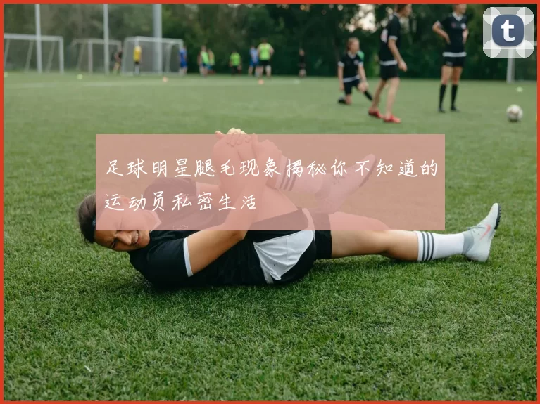 足球明星腿毛现象揭秘你不知道的运动员私密生活