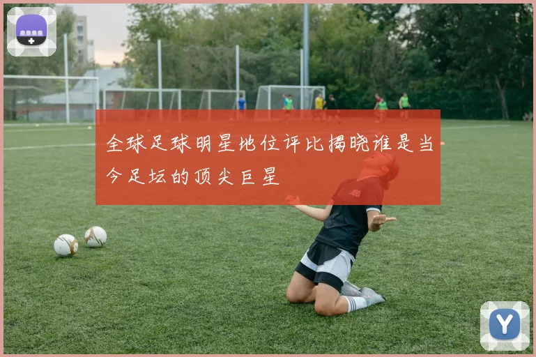 全球足球明星地位评比揭晓谁是当今足坛的顶尖巨星