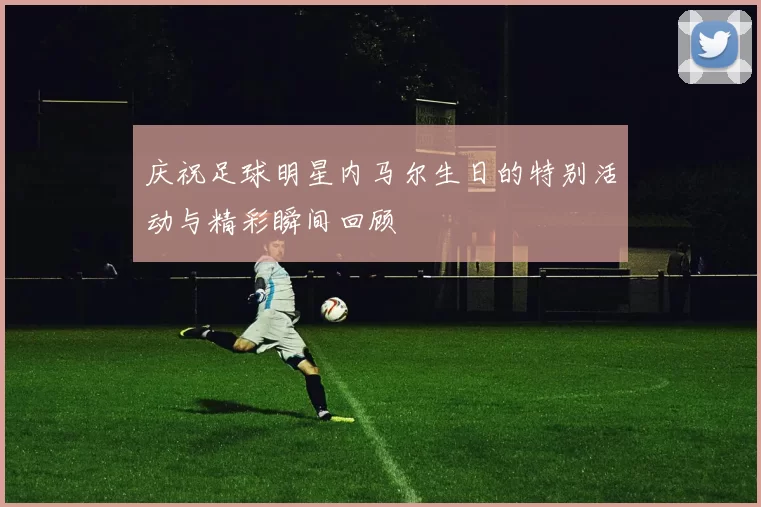 庆祝足球明星内马尔生日的特别活动与精彩瞬间回顾