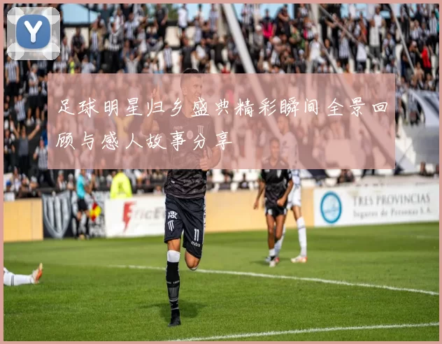 足球明星归乡盛典精彩瞬间全景回顾与感人故事分享