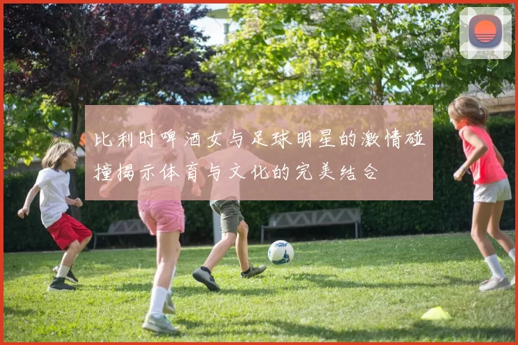 比利时啤酒女与足球明星的激情碰撞揭示体育与文化的完美结合