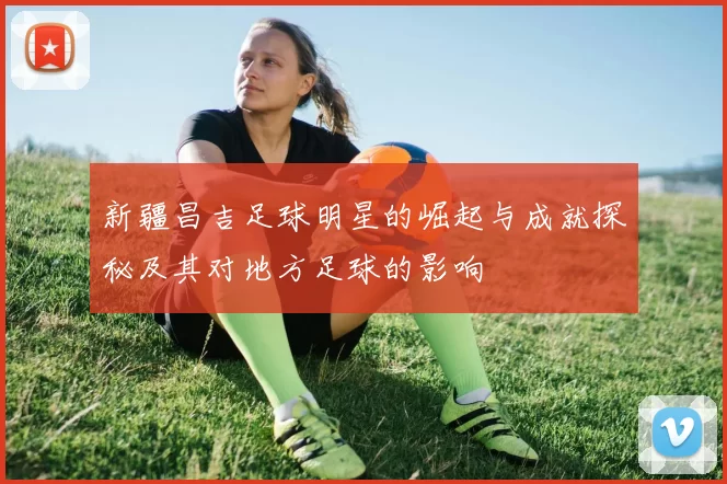 新疆昌吉足球明星的崛起与成就探秘及其对地方足球的影响